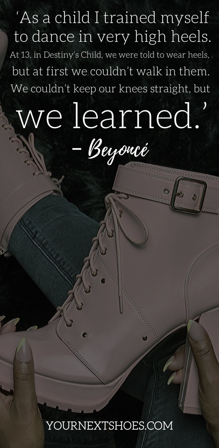 ‘As a child I trained myself to dance in very high heels. At 13, in Destiny’s Child, we were told to wear heels, but at first we couldn’t walk in them. We couldn’t keep our knees straight, but we learned.’ – Beyoncé